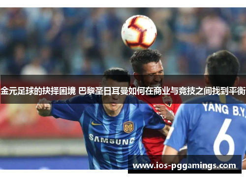 金元足球的抉择困境 巴黎圣日耳曼如何在商业与竞技之间找到平衡