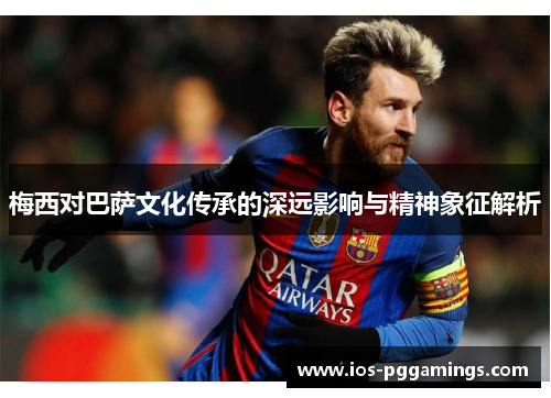 梅西对巴萨文化传承的深远影响与精神象征解析