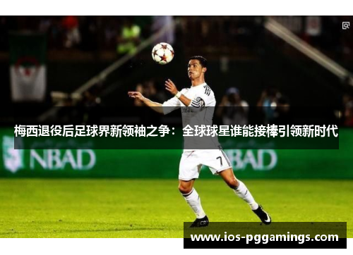 梅西退役后足球界新领袖之争：全球球星谁能接棒引领新时代