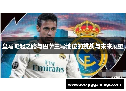 皇马崛起之路与巴萨主导地位的挑战与未来展望 皇马崛起之路与巴萨主导地位的挑战与未来展望