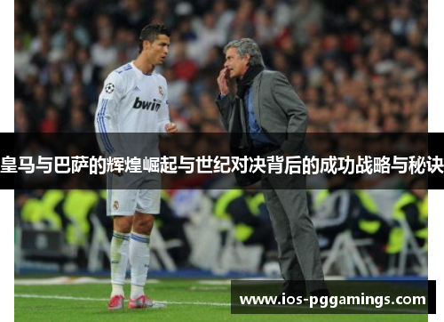 皇马与巴萨的辉煌崛起与世纪对决背后的成功战略与秘诀