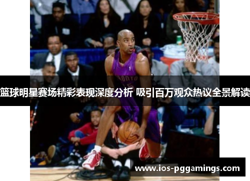 篮球明星赛场精彩表现深度分析 吸引百万观众热议全景解读