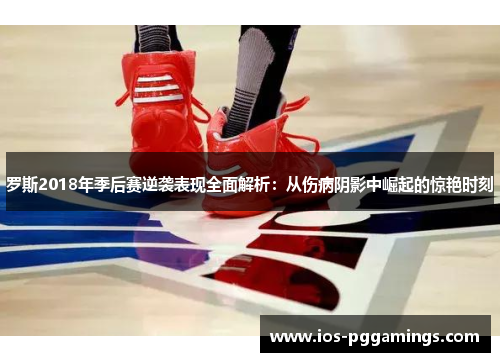 罗斯2018年季后赛逆袭表现全面解析：从伤病阴影中崛起的惊艳时刻